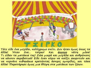 Τότε είδε ένα μεγάλο, πολύχρωμο σπίτι. Δεν ήταν όμως όπως τα
άλλα! Ήταν ένα… τσίρκο! Και φρρρρρ νάτη μέσα!
Τι είδαν τα ματάκια της! Ζώα μικρά και μεγάλα και ανθρώπους
να κάνουν ακροβατικά! Είδε έναν κύριο να παίζει ακορντεόν και
να περνάνε πιθηκάκια κρατώντας άσπρες ομπρέλες, και τόσα
άλλα! Παρατήρησε όμως μια θλίψη στα ματάκια των ζώων.
 