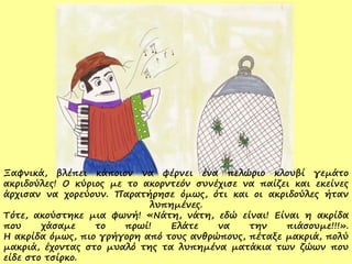 Ξαφνικά, βλέπει κάποιον να φέρνει ένα πελώριο κλουβί γεμάτο
ακριδούλες! Ο κύριος με το ακορντεόν συνέχισε να παίζει και εκείνες
άρχισαν να χορεύουν. Παρατήρησε όμως, ότι και οι ακριδούλες ήταν
λυπημένες.
Τότε, ακούστηκε μια φωνή! «Νάτη, νάτη, εδώ είναι! Είναι η ακρίδα
που χάσαμε το πρωί! Ελάτε να την πιάσουμε!!!».
Η ακρίδα όμως, πιο γρήγορη από τους ανθρώπους, πέταξε μακριά, πολύ
μακριά, έχοντας στο μυαλό της τα λυπημένα ματάκια των ζώων που
είδε στο τσίρκο.
 
