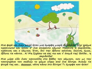 Μια φορά και έναν καιρό ήταν μια όμορφη μικρή ακριδούλα. Είχε χρώμα
πρασινωπό και ζούσε σ’ ένα απέραντο κάμπο! Πράσινη η ακριδούλα,
πράσινος και ο κάμπος. Έτσι, δεν την έβλεπε κανένας. Εκείνη, όμως,
έβλεπε τα πάντα… Α! Μη ξεχάσω να σας πω και τ’ όνομά της! Βούλα… η
ακριδούλα!
Μια μέρα είδε έναν παππούλη στο βάθος του κάμπου, που με την
τσουγκράνα του σκάλιζε το χώμα γύρω από ένα δέντρο. Άνοιξε τα
φτερά της και… φρρρρρρ, νάτη πάνω στο δέντρο! Τι όμορφα που ήταν!
 