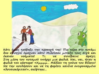 Κάτι όμως τράβηξε την προσοχή της! Πιο πέρα στο ποτάμι
δυο κυνηγοί έψαχναν κάτι! Μιλούσαν μεταξύ τους σιγά και
έκαναν νοήματα! Τι να συνέβαινε άραγε;
Στη μέση του ποταμού υπήρχε μια φωλιά. Ναι, ναι, ήταν η
φωλιά του κάστορα! «Χμμμμ… Μάλλον τη γούνα του θέλουν!
Να την πουλήσουν και να τη φορέσει κανένα ονειροπαρμένο
πλουσιοκόριτσο!», σκέφτηκε…
 