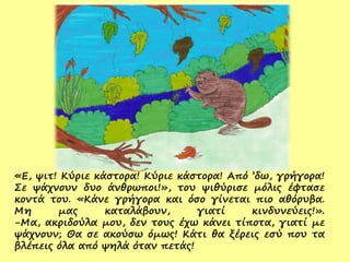 «Ε, ψιτ! Κύριε κάστορα! Κύριε κάστορα! Από ’δω, γρήγορα!
Σε ψάχνουν δυο άνθρωποι!», του ψιθύρισε μόλις έφτασε
κοντά του. «Κάνε γρήγορα και όσο γίνεται πιο αθόρυβα.
Μη μας καταλάβουν, γιατί κινδυνεύεις!».
-Μα, ακριδούλα μου, δεν τους έχω κάνει τίποτα, γιατί με
ψάχνουν; Θα σε ακούσω όμως! Κάτι θα ξέρεις εσύ που τα
βλέπεις όλα από ψηλά όταν πετάς!
 
