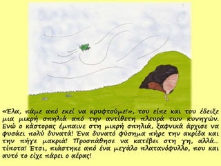 «Έλα, πάμε από εκεί να κρυφτούμε!», του είπε και του έδειξε
μια μικρή σπηλιά από την αντίθετη πλευρά των κυνηγών.
Ενώ ο κάστορας έμπαινε στη μικρή σπηλιά, ξαφνικά άρχισε να
φυσάει πολύ δυνατά! Ένα δυνατό φύσημα πήρε την ακρίδα και
την πήγε μακριά! Προσπάθησε να κατέβει στη γη, αλλά…
τίποτα! Έτσι, πιάστηκε από ένα μεγάλο πλατανόφυλλο, που και
αυτό το είχε πάρει ο αέρας!
 
