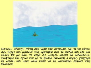 Ώσπου… πλατς!!! Νάτη στα νερά του ποταμού. Αχ, τι να κάνει;
Δεν ήξερε και μπάνιο! «Ας κρατηθώ από το φύλλο και όλο και
κάπου θα με πάει το νερό! Δε μπορεί, κάπου θα κολλήσει!»,
σκέφτηκε και έγινε ένα με το φύλλο. Δυνατός ο αέρας, γρήγορο
το νεράκι και πριν καλά καλά να το καταλάβει έφτασε στη
θάλασσα!
 