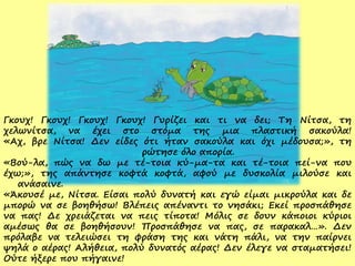 Γκουχ! Γκουχ! Γκουχ! Γκουχ! Γυρίζει και τι να δει; Τη Νίτσα, τη
χελωνίτσα, να έχει στο στόμα της μια πλαστική σακούλα!
«Αχ, βρε Νίτσα! Δεν είδες ότι ήταν σακούλα και όχι μέδουσα;», τη
ρώτησε όλο απορία.
«Βού-λα, πώς να δω με τέ-τοια κύ-μα-τα και τέ-τοια πεί-να που
έχω;», της απάντησε κοφτά κοφτά, αφού με δυσκολία μιλούσε και
ανάσαινε.
«Άκουσέ με, Νίτσα. Είσαι πολύ δυνατή και εγώ είμαι μικρούλα και δε
μπορώ να σε βοηθήσω! Βλέπεις απέναντι το νησάκι; Εκεί προσπάθησε
να πας! Δε χρειάζεται να πεις τίποτα! Μόλις σε δουν κάποιοι κύριοι
αμέσως θα σε βοηθήσουν! Προσπάθησε να πας, σε παρακαλ…». Δεν
πρόλαβε να τελειώσει τη φράση της και νάτη πάλι, να την παίρνει
ψηλά ο αέρας! Αλήθεια, πολύ δυνατός αέρας! Δεν έλεγε να σταματήσει!
Ούτε ήξερε που πήγαινε!
 