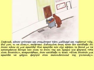 Ξαφνικά, κάπου χτύπησε και σταμάτησε! Κάτι μαλλιαρό και τεράστιο! «Ωχ,
Θεέ μου, τι να είναι;», σκέφτηκε. Ζαλισμένη όπως ήταν δεν κατάλαβε ότι
έπεσε πάνω σε μια αρκούδα! Μια αρκούδα που είχε αφήσει το βουνό με τα
καταπράσινα δέντρα που είναι το σπίτι της και έψαχνε για φαγητό. «Μα
είναι δυνατόν;», αναρωτήθηκε, όταν κατάλαβε τι ήταν. «Είναι δυνατόν μια
αρκούδα να ψάχνει φαγητό στον σκουπιδοτενεκέ της γειτονιάς;».
 