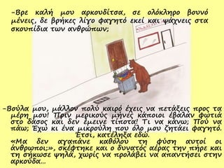 -Βρε καλή μου αρκουδίτσα, σε ολόκληρο βουνό
μένεις, δε βρήκες λίγο φαγητό εκεί και ψάχνεις στα
σκουπίδια των ανθρώπων;
-Βούλα μου, μάλλον πολύ καιρό έχεις να πετάξεις προς τα
μέρη μου! Πριν μερικούς μήνες κάποιοι έβαλαν φωτιά
στο δάσος και δεν έμεινε τίποτα! Τι να κάνω; Πού να
πάω; Έχω κι ένα μικρούλη που όλο μου ζητάει φαγητό.
Έτσι, κατέληξα εδώ.
«Μα δεν αγαπάνε καθόλου τη φύση αυτοί οι
άνθρωποι;», σκέφτηκε και ο δυνατός αέρας την πήρε και
τη σήκωσε ψηλά, χωρίς να προλάβει να απαντήσει στην
αρκούδα…
 