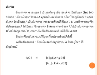 สับเซต
ถ้าหากเซต A และเซต B เป็นเซตใด ๆ แล้ว เซต A จะเป็นสับเซต (Sub Set)
ของเซต B ก็ต่อเมื่อสมาชิกของ A ทุกตัวเป็นสมาชิกของ B โดยใช้สัญลักษณ์ C แสดง
สับเซต โดยถ้าเซต A เป็นสับเซตของเซต B จะเขียนได้เป็น A C B และถ้าหากสมาชิก
ตัวใดของเซต A ไม่เป็นสมาชิกของ เซต B หมายความว่าเซต A ไม่เป็นสับเซตของเซต
B โดยใช้สัญลักษณ์ © แทนการไม่เป็นสับเซตและเขียนได้เป็น A ©B
ถ้าหากเขียนสับเซตแบบวิธีบอกเงื่อนไขจะเขียนได้ดังนี้
A เป็นสับเซตของ B ก็ต่อเมื่อ สมาชิกทุกตัวของ A ต้องอยู่ใน B ใช้
สัญลักษณ์
A C B = {x l x E A > x E B}
{A x [x EA > xE B}
 