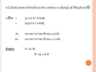 A ไม่เป็นสับเซตของ B ก็ต่อเมื่อ สมาชิกบางตัวของ A แต่ไม่อยู่ใน B ใช้สัญลักษณ์ ©
A © B = {x l x E A ^ X M B}
= Ex[xE A ^ x M B]
Ax หมายความว่าสมาชิกของ x ทุกตัว
Ex หมายความว่าสมาชิกของ x บางตัว
ตัวอย่าง A = {a. b}
B = {a, c, b, f}
 