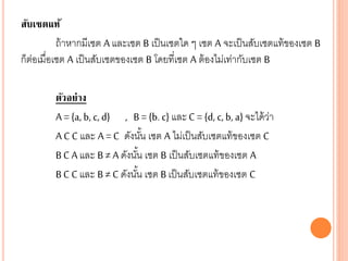 สับเซตแท้
ถ้าหากมีเซต A และเซต B เป็นเซตใด ๆ เซต A จะเป็นสับเซตแท้ของเซต B
ก็ต่อเมื่อเซต A เป็นสับเซตของเซต B โดยที่เซต A ต้องไม่เท่ากับเซต B
ตัวอย่าง
A = {a, b, c, d} , B = {b. c} และ C = {d, c, b, a} จะได้ว่า
A C C และ A = C ดังนั้น เซต A ไม่เป็นสับเซตแท้ของเซต C
BC A และ B≠ A ดังนั้น เซต B เป็นสับเซตแท้ของเซต A
BC C และ B≠ C ดังนั้น เซต B เป็นสับเซตแท้ของเซต C
 