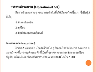 การกระทาของเซต (Operation of Set)
คือการนาเซตหลาย ๆ เซตมากระทากันเพื่อให้เกิดเซตใหม่ขึ้นมา ซึ่งมีอยู่ 3
วิธีคือ
1. อินเตอร์เชคชัน
2. ยูเนียน
3. ผลต่างและคอมพลีเมนต์
อินเตอร์เซคชัน (Intersection)
ถ้าเซต A และเซต B เป็นเซตจากัดใด ๆ อินเตอร์เชคชันของเซต A กับเซต B
หมายถึงเซตที่ประกอบด้วยสมาชิกที่เป็นทั้งของเซต A และเซต B สามารถเขียน
สัญลักษณ์แทนอินเตอร์เชคชันระหว่างเซต A และเซต B ได้เป็น A U B
 