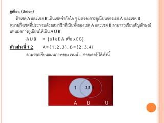 ยูเนียน (Union)
ถ้าเซตA และเซต B เป็นเซตจากัดใด ๆ ผลของการยูเนียนของเซต A และเซต B
หมายถึงเซตที่ประกอบด้วยสมาชิกที่เป็นทั้งของเซต A และเซต B สามารถเขียนสัญลักษณ์
แทนผลการยูเนียนได้เป็น AUB
AU B = { xlxE A หรือ xE B}
ตัวอย่างที่ 1.2 A={ 1,2,3} , B={2,3,4}
สามารถเขียนแผนภาพของ เวนน์ –ออยเลอร์ ได้ดังนี้
AU B= {1,2,3,4}
A B U
1 2 3 4
 