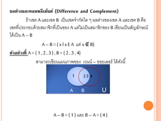 ผลต่างและคอมพลีเม้นต์ (Difference and Complement)
ถ้าเซต A และเซต B เป็นเซตจากัดใด ๆ ผลต่างของเซต A และเซต B คือ
เซตที่ประกอบด้วยสมาชิกที่เป็นของ A แต่ไม่เป็นสมาชิกของ B เขียนเป็นสัญลักษณ์
ได้เป็น A – B
A – B = { x l x EA แต่ x ∉B}
ตัวอย่างที่ A = { 1 , 2 , 3 } , B = { 2 , 3 , 4}
สามารถเขียนแผนภาพของ เวนน์ – ออยเลอร์ ได้ดังนี้
A – B = { 1 } และ B– A = { 4 }
A B U
1 2 3 4
 