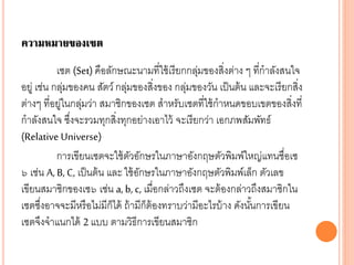 ความหมายของเซต
เซต (Set) คือลักษณะนามที่ใช้เรียกกลุ่มของสิ่งต่าง ๆ ที่กาลังสนใจ
อยู่ เช่น กลุ่มของคน สัตว์ กลุ่มของสิ่งของ กลุ่มของวัน เป็นต้น และจะเรียกสิ่ง
ต่างๆ ที่อยู่ในกลุ่มว่า สมาชิกของเซต สาหรับเซตที่ใช้กาหนดขอบเขตของสิ่งที่
กาลังสนใจ ซึ่งจะรวมทุกสิ่งทุกอย่างเอาไว้ จะเรียกว่า เอกภพสัมพัทธ์
(Relative Universe)
การเขียนเซตจะใช้ตัวอักษรในภาษาอังกฤษตัวพิมพ์ใหญ่แทนชื่อเซ
๖ เช่น A, B, C, เป็นต้น และ ใช้อักษรในภาษาอังกฤษตัวพิมพ์เล็ก ตัวเลข
เขียนสมาชิกของเซ๖ เช่น a, b, c, เมื่อกล่าวถึงเซต จะต้องกล่าวถึงสมาชิกใน
เซตซึ่งอาจจะมีหรือไม่มีก็ได้ ถ้ามีก็ต้องทราบว่ามีอะไรบ้าง ดังนั้นการเขียน
เซตจึงจาแนกได้ 2 แบบ ตามวิธีการเขียนสมาชิก
 