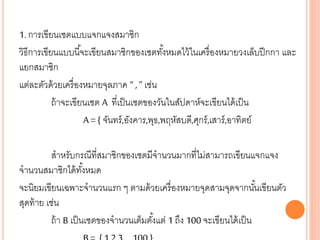 1. การเขียนเซตแบบแจกแจงสมาชิก
วิธีการเขียนแบบนี้จะเขียนสมาชิกของเซตทั้งหมดไว้ในเครื่องหมายวงเล็บปีกกา และ
แยกสมาชิก
แต่ละตัวด้วยเครื่องหมายจุลภาค “ , ” เช่น
ถ้าจะเขียนเซต A ที่เป็นเซตของวันในสัปดาห์จะเขียนได้เป็น
A = { จันทร์,อังคาร,พุธ,พฤหัสบดี,ศุกร์,เสาร์,อาทิตย์
สาหรับกรณีที่สมาชิกของเซตมีจานวนมากที่ไม่สามารถเขียนแจกแจง
จานวนสมาชิกได้ทั้งหมด
จะนิยมเขียนเฉพาะจานวนแรก ๆ ตามด้วยเครื่องหมายจุดสามจุดจากนั้นเขียนตัว
สุดท้าย เช่น
ถ้า B เป็นเซตของจานวนเต็มตั้งแต่ 1 ถึง 100 จะเขียนได้เป็น
 