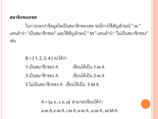 สมาชิกของเซต
ในการบอกว่าข้อมูลใดเป็นสมาชิกของเซต จะมีการใช้สัญลักษณ์ “ m ”
แทนคาว่า “เป็นสมาชิกของ” และใช้สัญลักษณ์ “ M” แทนคาว่า “ไม่เป็นสมาชิกของ”
เช่น
B= { 1, 2, 3, 4 } จะได้ว่า
1 เป็นสมาชิกของ A เขียนได้เป็น 1 m A
3 เป็นสมาชิกของ A เขียนได้เป็น 3 m A
5 ไม่เป็นสมาชิกของ A เขียนได้เป็น 5 M A
A = {a, e , i, o, u} สามารถเขียนได้ว่า
a m A, e m A. i m A, o m A , u m A , mMA
 