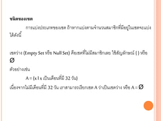 ชนิดของเซต
การแบ่งประเภทของเซต ถ้าหากแบ่งตามจานวนสมาชิกที่มีอยู่ในเซตจะแบ่ง
ได้ดังนี้
เซตว่าง (Empty Set หรือ NullSet) คือเซตที่ไม่มีสมาชิกเลย ใช้สัญลักษณ์ { } หรือ
Ø
ตัวอย่างเช่น
A = {x l x เป็นเดือนที่มี 32 วัน}
เนื่องจากไม่มีเดือนที่มี 32 วัน เราสามารถเรียกเซต A ว่าเป็นเซตว่าง หรือ A = Ø
 