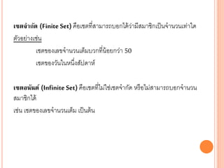 เซตจากัด (Finite Set) คือเซตที่สามารถบอกได้ว่ามีสมาชิกเป็นจานวนเท่าใด
ตัวอย่างเช่น
เซตของเลขจานวนเต็มบวกที่น้อยกว่า 50
เซตของวันในหนึ่งสัปดาห์
เซตอนันต์ (Infinite Set) คือเซตที่ไม่ใช่เซตจากัด หรือไม่สามารถบอกจานวน
สมาชิกได้
เช่น เซตของเลขจานวนเต็ม เป็นต้น
 