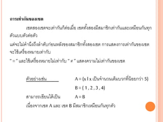 การเท่ากันของเซต
เซตสองเซตจะเท่ากันก็ต่อเมื่อ เซตทั้งสองมีสมาชิกเท่ากันและเหมือนกันทุก
ตัวแบบตัวต่อตัว
แต่จะไม่คานึงถึงลาดับก่อนหลังของสมาชิกทั้งสองเซต การแสดงการเท่ากันของเซต
จะใช้เครื่องหมายเท่ากับ
“ = ” และใช้เครื่องหมายไม่เท่ากับ “ ≠ ” แสดงความไม่เท่ากันของเซต
ตัวอย่างเช่น A = {x l xเป็นจานวนเต็มบวกที่น้อยกว่า 5}
B = { 1 , 2 , 3 , 4}
สามารถเขียนได้เป็น A = B
เนื่องจากเซต A และ เซต B มีสมาชิกเหมือนกันทุกตัว
 