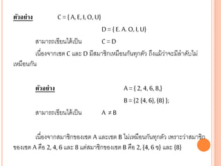 ตัวอย่าง C = { A, E, I, O, U}
D = { E. A. O, I, U}
สามารถเขียนได้เป็น C = D
เนื่องจากเซต C และ D มีสมาชิกเหมือนกันทุกตัว ถึงแม้ว่าจะมีลาดับไม่
เหมือนกัน
ตัวอย่าง A = { 2, 4, 6, 8,}
B = {2 {4, 6}, {8} };
สามารถเขียนได้เป็น A ≠ B
เนื่องจากสมาชิกของเซต A และเซต B ไม่เหมือนกันทุกตัว เพราะว่าสมาชิก
ของเซต A คือ 2, 4, 6 และ 8 แต่สมาชิกของเซต B คือ 2, {4, 6 ฃ} และ {8}
 