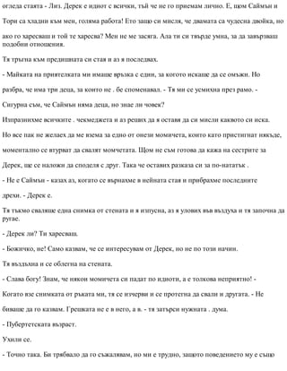 огледа стаята - Лиз. Дерек е идиот с всички, тъй че не го приемам лично. Е, щом Саймън и
Тори са хладни към мен, голяма работа! Ето защо си мисля, че двамата са чудесна двойка, но
ако го харесваш и той те харесва? Мен не ме засяга. Ала ти си твърде умна, за да завързваш
подобни отношения.
Тя тръгна към предишната си стая и аз я последвах.
- Майката на приятелката ми имаше връзка с един, за когото искаше да се омъжи. Но
разбра, че има три деца, за които не . бе споменавал. - Тя ми се усмихна през рамо. -
Сигурна съм, че Саймън няма деца, но знае ли човек?
Изпразнихме всичките . чекмеджета и аз реших да я оставя да си мисли каквото си иска.
Но все пак не желаех да ме взема за едно от онези момичета, които като пристигнат някъде,
моментално се втурват да свалят момчетата. Щом не съм готова да кажа на сестрите за
Дерек, ще се наложи да споделя с друг. Така че оставих разказа си за по-нататък .
- Не е Саймън - казах аз, когато се върнахме в нейната стая и прибрахме последните
дрехи. - Дерек е.
Тя тъкмо сваляше една снимка от стената и я изпусна, аз я улових във въздуха и тя започна да
ругае.
- Дерек ли? Ти харесваш.
- Божичко, не! Само казвам, че се интересувам от Дерек, но не по този начин.
Тя въздъхна и се облегна на стената.
- Слава богу! Знам, че някои момичета си падат по идиоти, а е толкова неприятно! -
Когато взе снимката от ръката ми, тя се изчерви и се протегна да свали и другата. - Не
биваше да го казвам. Грешката не е в него, а в. - тя затърси нужната . дума.
- Пубертетската възраст.
Ухили се.
- Точно така. Би трябвало да го съжалявам, но ми е трудно, защото поведението му е също
 