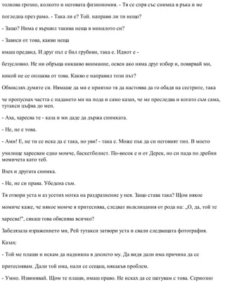 толкова грозно, колкото и неговата физиономия. - Тя се спря със снимка в ръка и ме
погледна през рамо. - Така ли е? Той. направи ли ти нещо?
- Защо? Нима е вършил такива неща в миналото си?
- Зависи от това, какви неща
имаш предвид. И друг път е бил грубиян, така е. Идиот е -
безусловно. Не ни обръща никакво внимание, освен ако няма друг избор и, повярвай ми,
никой не се оплаква от това. Какво е направил този път?
Обмислях думите си. Нямаше да ми е приятно тя да настоява да го обадя на сестрите, така
че пропуснах частта с падането ми на пода и само казах, че ме преследва и когато съм сама,
тутакси цъфва до мен.
- Аха, харесва те - каза и ми даде да държа снимката.
- Не, не е това.
- Ами! Е, не ти се иска да е така, но уви! - така е. Може пък да си неговият тип. В моето
училище харесвам едно момче, баскетболист. По-висок е и от Дерек, но си пада по дребни
момичета като теб.
Взех и другата снимка.
- Не, не си права. Убедена съм.
Тя отвори уста и аз усетих нотка на раздразнение у нея. Защо става така? Щом някое
момиче каже, че някое момче я притеснява, следват възклицания от рода на: „О, да, той те
харесва!", сякаш това обяснява всичко?
Забелязала изражението ми, Рей тутакси затвори уста и свали следващата фотография.
Казах:
- Той ме плаши и искам да надникна в досието му. Да видя дали има причина да се
притеснявам. Дали той има, нали се сещаш, някакъв проблем.
- Умно. Извинявай. Щом те плаши, имаш право. Не исках да се шегувам с това. Сериозно
 