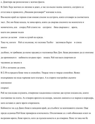 е. Довечера ще разполагаме с всички факти.
В Лайл Хаус всички си лягахме в девет, а час по-късно гасяха лампите, сестрите се
оттегляха и правилото „Никакви разговори!" влизаше в сила.
Във всеки край на горния етаж имаше спалня за сестрата, която отговаря за съответната
част. Лиз ми беше казала, че няма врата, която да свързва спалните на момчетата и
момичетата, ала според Рей стаите на сестрите бяха свързани с врата,
което им даваше пълен
достъп до целия етаж в случай на нужда.
Така че, когато Рей се кълнеше, че госпожа Талбът заспивала бързо и спяла
много
дълбоко, тя трябваше да вземе предвид и госпожица Ван Доп. Беше рисковано да се опитаме
да проникнем в кабинета по-рано през нощта. Рей нагласи спортния си
часовник да звънне в
2:30 и легнахме да спим.
В 2:30 в сградата беше тихо и спокойно. Твърде тихо и твърде спокойно. Всяко
изскърцване на пода гърмеше като изстрел. А в старите постройки дъските
неизменно
скърцат.
Рей ме последва в кухнята, отворихме хладилника и взехме две кутии плодов сок, които
поставихме на плота. Аз отворих вратата на килера, запалих лампата и се върнах в коридора,
като оставих и двете врати открехнати.
Кабинетът на д-р Джил беше в западния край, до стълбите за момчешките спални. Още
преди седмица Рей беше проверила ключалката. Отключваше се с най-обикновен ключ за
вътрешни врати, беше просто, като да пуснеш монета и да отвориш. Поне тя така ми бе
 