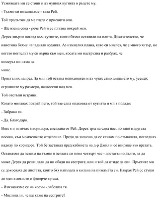 Усмивката ми се стопи и аз мушнах кутията в ръцете му.
- Тъкмо си похапвахме - каза Рей.
Той продължи да ме гледа с присвити очи.
- Ще взема сока - рече Рей и се плъзна покрай мен.
Дерек хвърли поглед към кутиите, които бяхме оставили на плота. Доказателство, че
наистина бяхме нападнали кухнята. Аз измислих плана, като си мислех, че е много хитър, но
когато погледът му си върна към мен, косата ми настръхна и разбрах, че
номерът ни няма да
мине.
Пристъпих напред. За миг той остана неподвижен и аз чувах само дишането му, усещах
огромните му размери, надвесени над мен.
Той отстъпи встрани.
Когато минавах покрай него, той взе една опаковка от кутията и ми я подаде:
- Забрави ги.
- Да. Благодаря.
Взех я и изтичах в коридора, следвана от Рей. Дерек тръгна след нас, но зави в другата
посока, към момчешкото отделение. Преди да започна да се качвам по стъпалата, погледнах
надолу по коридора. Той бе застанал пред кабинета на д-р Джил и се взираше във вратата.
Останахме да лежим на тъмно в леглата си поне четвърт час - достатъчно дълго, за да
може Дерек да реши дали да ни обади на сестрите, или и той да отиде да спи. Пръстите ми
се докосваха до листата, които бях напъхала в колана на пижамата си. Накрая Рей се сгуши
до мен в леглото с фенерче в ръка.
- Измъкнахме се на косъм - забеляза тя.
- Мислиш ли, че ще каже на сестрите?
 