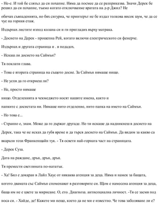 - Не-е. И той бе слязъл да си похапне. Няма да посмее да се разприказва. Значи Дерек бе
решил да си похапне, тъкмо когато отключвахме вратата на д-р Джил? Не
обичах съвпаденията, но бях сигурна, че принтерът не бе издал толкова висок шум, че да се
чуе на горния етаж.
Издърпах листите изпод колана си и ги пригладих върху матрака.
- Досието на Дерек - прошепна Рей, когато включи електрическото си фенерче.
Издърпах и другата страница и . я подадох.
- Искаш ли досието на Саймън?
Тя поклати глава.
- Това е втората страница на същото досие. За Саймън нямаше нищо.
- Не успя да го откриеш ли?
- Не, просто нямаше
нищо. Отделенията в чекмеджето носят нашите имена, както и
папките с досиетата ни. Нямаше нито отделение, нито папка на името на Саймън.
- Но това е...
- Странно е, знам. Може да го държат другаде. Но ти искаше да надникнеш в досието на
Дерек, така че не исках да губя време и да търся досието на Саймън. Да видим за какво са
вкарали този Франкенщайн тук. - Тя освети най-горната част на страницата.
- Дерек Суза.
Дата на раждане, дрън, дрън, дрън.
Тя премести светлината по-нататък.
- Ха! Бил е докаран в Лайл Хаус от някаква агенция за деца. Няма и намек за бащата,
когото двамата със Саймън споменават в разговорите си. Щом е намесена агенция за деца,
баща им не е цвете за мирисане. О, ето. Диагноза. антисоциална личност. -Тя се засмя под
носа си. - Хайде, де! Кажете ми нещо, което да не ми е известно. Че това заболяване ли е?
 