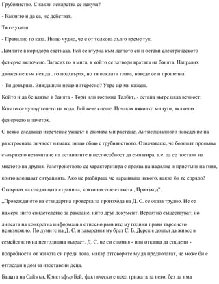 Грубиянство. С какви лекарства се лекува?
- Каквито и да са, не действат.
Тя се ухили.
- Правилно го каза. Нищо чудно, че е от толкова дълго време тук.
Лампите в коридора светнаха. Рей се втурна към леглото си и остави електрическото
фенерче включено. Загасих го в мига, в който се затвори вратата на банята. Направих
движение към нея да . го подхвърля, но тя поклати глава, наведе се и прошепна:
- Ти довърши. Виждаш ли нещо интересно? Утре ще ми кажеш.
Който и да бе влязъл в банята - Тори или госпожа Талбът, - остана вътре цяла вечност.
Когато се чу шуртенето на вода, Рей вече спеше. Почаках няколко минути, включих
фенерчето и зачетох.
С всяко следващо изречение ужасът в стомаха ми растеше. Антисоциалното поведение на
разстроената личност нямаше нищо общо с грубиянството. Означаваше, че болният проявява
съвършено незачитане на останалите и неспособност да емпатира, т.е. да се постави на
мястото на другия. Разстройството се характеризира с проява на насилие и пристъпи на гняв,
които влошават ситуацията. Ако не разбираш, че нараняваш някого, какво би те спряло?
Отгърнах на следващата страница, която носеше етикета „Произход".
„Провеждането на стандартна проверка за произхода на Д. С. се оказа трудно. Не се
намери нито свидетелство за раждане, нито друг документ. Вероятно съществуват, но
липсата на конкретна информация относно ранните му години прави търсенето
невъзможно. По думите на Д. С. и заварения му брат С. Б. Дерек е дошъл да живее в
семейството на петгодишна възраст. Д. С. не си спомня - или отказва да сподели -
подробности от живота си преди това, макар отговорите му да предполагат, че може би е
отгледан в дом за изоставени деца.
Бащата на Саймън, Кристъфър Бей, фактически е поел грижата за него, без да има
 