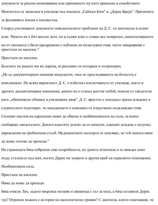 документи за реално осиновяване или приемането му като храненик в семейството.
Момчетата са записани в училище под имената „Саймън Ким" и „Дерек Браун". Причината
за фалшивите имена е неизвестна.
Според училищните документи поведенческите проблеми на Д. С. са започнали в седми
клас. Никога не е бил весело дете, но в седми клас е ставал все помрачен, самоизолирането
му от околните е било придружено с изблици на незаслужен гняв, често завършващи с
пристъпи на насилие."
Пристъпи на насилие.
Белезите по ръцете ми ме пареха, аз разсеяно ги потърках и потреперих.
„Не са документирани никакви инциденти, така че проследяването на болестта е
невъзможно. По всяка вероятност Д. С. е избегнал изключването от училище, както и
другите дисциплинарни наказания, докато не е станал жесток побой, описан от свидетели
като „обикновено сбиване в училищния двор". Д. С. яростно е нападнал трима младежи и
служителите подозират, че нападението е повлияно от изкуствено подклаждан гняв.
Силният наплив на адреналин може да обясни и необикновената му сила, за която
съобщават свидетелите. Докато властите успеят да се намесят, единият младеж е получил
увреждания на гръбначния стълб. Медицинските експерти се опасяват, че той никога няма
да може отново да проходи."
На страницата бяха изброени още подробности, но думите изчезнаха и аз виждах само
пода, стелещ се под мен, когато Дерек ме запрати в другия край на пералното помещение.
Необикновена сила.
Пристъпи на насилие.
Няма да може да проходи.
Бяха отвели Лиз, задето хвърляла моливи и шишенца с гел за коса, а бяха оставили Дерек
тук? Огромен мъжага с история на насилнически прояви? С диагноза, която означаваше, че
 
