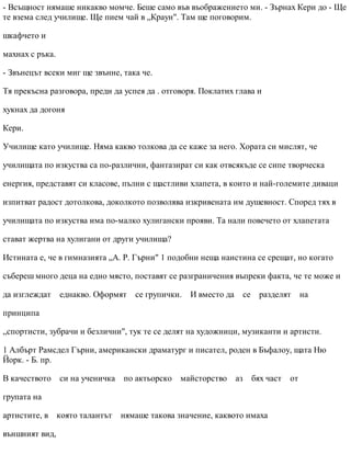 - Всъщност нямаше никакво момче. Беше само във въображението ми. - Зърнах Кери до - Ще
те взема след училище. Ще пием чай в „Краун". Там ще поговорим.
шкафчето и
махнах с ръка.
- Звънецът всеки миг ще звънне, така че.
Тя прекъсна разговора, преди да успея да . отговоря. Поклатих глава и
хукнах да догоня
Кери.
Училище като училище. Няма какво толкова да се каже за него. Хората си мислят, че
училищата по изкуства са по-различни, фантазират си как отвсякъде се сипе творческа
енергия, представят си класове, пълни с щастливи хлапета, в които и най-големите диваци
изпитват радост дотолкова, доколкото позволява изкривената им душевност. Според тях в
училищата по изкуства има по-малко хулигански прояви. Та нали повечето от хлапетата
стават жертва на хулигани от други училища?
Истината е, че в гимназията „А. Р. Гърни" 1 подобни неща наистина се срещат, но когато
събереш много деца на едно място, поставят се разграничения въпреки факта, че те може и
да изглеждат еднакво. Оформят се групички. И вместо да се разделят на
принципа
„спортисти, зубрачи и безлични", тук те се делят на художници, музиканти и артисти.
1 Албърт Рамсдел Гърни, американски драматург и писател, роден в Бъфалоу, щата Ню
Йорк. - Б. пр.
В качеството си на ученичка по актьорско майсторство аз бях част от
групата на
артистите, в която талантът нямаше такова значение, каквото имаха
външният вид,
 