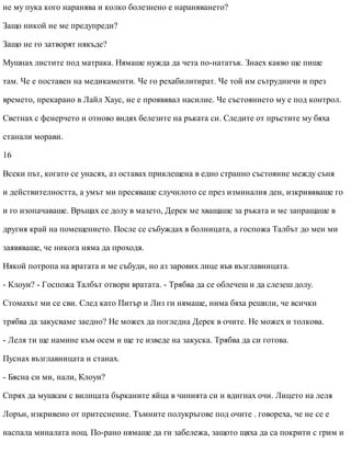 не му пука кого наранява и колко болезнено е нараняването?
Защо никой не ме предупреди?
Защо не го затворят някъде?
Мушнах листите под матрака. Нямаше нужда да чета по-нататък. Знаех какво ще пише
там. Че е поставен на медикаменти. Че го рехабилитират. Че той им сътрудничи и през
времето, прекарано в Лайл Хаус, не е проявявал насилие. Че състоянието му е под контрол.
Светнах с фенерчето и отново видях белезите на ръката си. Следите от пръстите му бяха
станали морави.
16
Всеки път, когато се унасях, аз оставах приклещена в едно странно състояние между съня
и действителността, а умът ми пресяваше случилото се през изминалия ден, изкривяваше го
и го изопачаваше. Връщах се долу в мазето, Дерек ме хващаше за ръката и ме запращаше в
другия край на помещението. После се събуждах в болницата, а госпожа Талбът до мен ми
заявяваше, че никога няма да проходя.
Някой потропа на вратата и ме събуди, но аз зарових лице във възглавницата.
- Клоуи? - Госпожа Талбът отвори вратата. - Трябва да се облечеш и да слезеш долу.
Стомахът ми се сви. След като Питър и Лиз ги нямаше, нима бяха решили, че всички
трябва да закусваме заедно? Не можех да погледна Дерек в очите. Не можех и толкова.
- Леля ти ще намине към осем и ще те изведе на закуска. Трябва да си готова.
Пуснах възглавницата и станах.
- Бясна си ми, нали, Клоуи?
Спрях да мушкам с вилицата бърканите яйца в чинията си и вдигнах очи. Лицето на леля
Лорън, изкривено от притеснение. Тъмните полукръгове под очите . говореха, че не се е
наспала миналата нощ. По-рано нямаше да ги забележа, защото щяха да са покрити с грим и
 