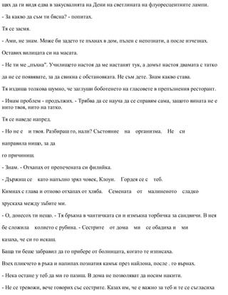 щях да ги видя едва в закусвалнята на Дени на светлината на флуоресцентните лампи.
- За какво да съм ти бясна? - попитах.
Тя се засмя.
- Ами, не знам. Може би задето те пъхнах в дом, пълен с непознати, а после изчезнах.
Оставих вилицата си на масата.
- Не ти ме „пъхна". Училището настоя да ме настанят тук, а домът настоя двамата с татко
да не се появявате, за да свикна с обстановката. Не съм дете. Знам какво става.
Тя издиша толкова шумно, че заглуши боботенето на гласовете в препълнения ресторант.
- Имам проблем - продължих. - Трябва да се науча да се справям сама, защото вината не е
нито твоя, нито на татко.
Тя се наведе напред.
- Но не е и твоя. Разбираш го, нали? Състояние на организма. Не си
направила нищо, за да
го причиниш.
- Знам. - Отхапах от препечената си филийка.
- Държиш се като напълно зрял човек, Клоуи. Гордея се с теб.
Кимнах с глава и отново отхапах от хляба. Семената от малиненото сладко
хрускаха между зъбите ми.
- О, донесох ти нещо. - Тя бръкна в чантичката си и измъкна торбичка за сандвичи. В нея
бе сложила колието с рубина. - Сестрите от дома ми се обадиха и ми
казаха, че си го искаш.
Баща ти беше забравил да го прибере от болницата, когато те изписаха.
Взех пликчето в ръка и напипах познатия камък през найлона, после . го върнах.
- Нека остане у теб да ми го пазиш. В дома не позволяват да носим накити.
- Не се тревожи, вече говорих със сестрите. Казах им, че е важно за теб и те се съгласиха
 