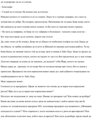 да ти разрешат да си го слагаш.
- Благодаря.
- Гледай да го носиш. Не искаме пак да изчезне.
Извадих колието от пликчето и си го сложих. Знаех че е глупаво суеверие, но с него се
почувствах по-добре. По-сигурна, предполагам. Напомняше ми за мама; беше нещо, което
бях свикнала да нося толкова много години, че без него се чувствах малко странно.
- Не мога да повярвам, че баща ти го е забравил в болницата - поклати глава леля ми. -
Бог знае кога щеше да си спомни, защото пак отлетя.
Да, моят татко си бе отишъл. Беше ми се обадил по мобилния телефон на леля Лорън да
ми обясни, че трябва незабавно да отлети за Шанхай по някаква неотложна работа. Тя му
беше бясна, но нямаше смисъл той да остава, щом аз живея в Лайл Хаус. Беше си уредил да
излезе в едномесечен отпуск, когато ме пуснат от тук и аз бих предпочела да е с мен тогава.
Леля ми говореше за плана си да заминем „по женски" в Ню Йорк, когато ме пуснат.
Нямах сърце да . призная, че по-скоро бих си останала вкъщи при татко, бих се шляла с
приятелки. Връщането ми към нормалния живот щеше да е най-хубавото отпразнуване на
освобождаването ми от Лайл Хаус.
Моят нормален живот.
Спомних си за призраците. Щеше ли животът ми отново да се върне към нормалния
ритъм? Щях ли аз да се върна към нормалния живот?
Погледът ми подскачаше от лице на лице. Имаше ли призраци тук? Как можех да разбера?
Какво ще кажа за онова момче отзад с риза на хевиметалист, който сякаш току-що бе
излязъл от телевизионната програма VH1, излъчваща предаване под названието „Обожавам
осемдесетте години"? Или старицата с дълга посивяла коса и с риза на вратовръзки? Или
пък облеченият в костюм мъж, който чака до вратата? Как мога да разбера, преди някой да
 