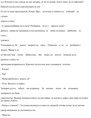 се е блъснал в тях, откъде да съм сигурна, че не са духове, които чакат да ги забележа?
Наведох поглед към портокаловия си сок.
О, ето ти едно предложение, Клоуи. През остатъка от живота си избягвай да
гледаш
хората в очите.
- Е, приспособяваш ли се вече? Разбираш ли се с другите деца?
Думите . сякаш ме зашлевиха и ми напомниха, че имам по-важни проблеми от
този с
духовете.
Усмихваше се, бе задала въпроса на шега. Очевидно е, че се разбирам с
децата. Макар и да
не бях кой знае колко общителна, бях човек, на когото можеше да се
разчита и който не
причинява неприятности. Вдигнах поглед към нея и усмивката . изчезна.
- Клоуи?
- Хм?
- Имаш проблеми с децата ли?
- Н-не. Всичко е н-наред.
Затворих уста и зъбите ми изтракаха. За всички, които ме познаваха,
заекването ми беше
стресометър. Нямаше никакъв смисъл да настоявам, че всичко е наред, щом дори не можех
да изрека лъжата.
- Какво е станало? - Тя стисна вилицата и ножа си, сякаш бе готова тозчас да ги насочи
срещу виновника за състоянието ми.
- Няма ни.
 