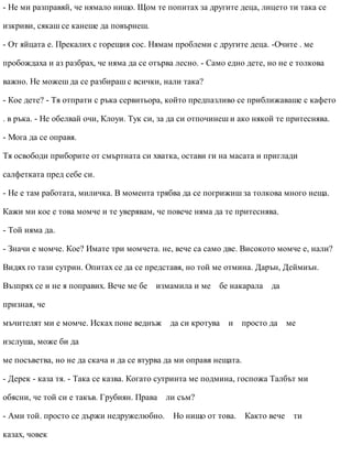 - Не ми разправяй, че нямало нищо. Щом те попитах за другите деца, лицето ти така се
изкриви, сякаш се канеше да повърнеш.
- От яйцата е. Прекалих с горещия сос. Нямам проблеми с другите деца. -Очите . ме
пробождаха и аз разбрах, че няма да се отърва лесно. - Само едно дете, но не е толкова
важно. Не можеш да се разбираш с всички, нали така?
- Кое дете? - Тя отпрати с ръка сервитьора, който предпазливо се приближаваше с кафето
. в ръка. - Не обелвай очи, Клоуи. Тук си, за да си отпочинеш и ако някой те притеснява.
- Мога да се оправя.
Тя освободи приборите от смъртната си хватка, остави ги на масата и приглади
салфетката пред себе си.
- Не е там работата, миличка. В момента трябва да се погрижиш за толкова много неща.
Кажи ми кое е това момче и те уверявам, че повече няма да те притеснява.
- Той няма да.
- Значи е момче. Кое? Имате три момчета. не, вече са само две. Високото момче е, нали?
Видях го тази сутрин. Опитах се да се представя, но той ме отмина. Дарън, Деймиън.
Възпрях се и не я поправих. Вече ме бе измамила и ме бе накарала да
призная, че
мъчителят ми е момче. Исках поне веднъж да си кротува и просто да ме
изслуша, може би да
ме посъветва, но не да скача и да се втурва да ми оправя нещата.
- Дерек - каза тя. - Така се казва. Когато сутринта ме подмина, госпожа Талбът ми
обясни, че той си е такъв. Грубиян. Права ли съм?
- Ами той. просто се държи недружелюбно. Но нищо от това. Както вече ти
казах, човек
 