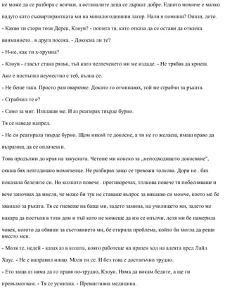 не може да се разбира с всички, а останалите деца се държат добре. Едното момиче е малко
надуто като съквартирантката ми на миналогодишния лагер. Нали я помниш? Онази, дето.
- Какво ти стори този Дерек, Клоуи? - попита тя, като отказа да се остави да отвлека
вниманието . в друга посока. - Докосна ли те?
- Н-не, как ти х-хрумна?
- Клоуи - гласът стана рязък, тъй като пелтеченето ми ме издаде. - Не трябва да криеш.
Ако е постъпил неуместно с теб, кълна се.
- Не беше така. Просто разговаряхме. Докато го отминавах, той ме сграбчи за ръката.
- Сграбчил те е?
- Само за миг. Изплаши ме. И аз реагирах твърде бурно.
Тя се наведе напред.
- Не си реагирала твърде бурно. Щом някой те докосне, а ти не го желаеш, имаш право да
възразиш, да се оплачеш и.
Това продължи до края на закуската. Четеше ми конско за „неподходящото докосване",
сякаш бях петгодишно момиченце. Не разбирах защо се тревожи толкова. Дори не . бях
показала белезите си. Но колкото повече . противоречах, толкова повече тя побесняваше и
вече започвах да мисля, че може би тук не ставаше въпрос за някакво си момче, което ме бе
хванало за ръката. Тя се гневеше на баща ми, задето замина, на училището ми, задето ме
накара да постъпя в този дом и тъй като не можеше да им се опълчи, леля ми бе намерила
човек, когото да обвини за състоянието ми, бе открила проблема, който би могла да реши
вместо мен.
- Моля те, недей - казах аз в колата, която работеше на празен ход на алеята пред Лайл
Хаус. - Не е направил нищо. Моля ти се. И без това е достатъчно трудно.
- Ето защо аз няма да го правя по-трудно, Клоуи. Няма да викам бедите, а ще ги
превъзмогвам. - Тя се усмихна. - Превантивна медицина.
 