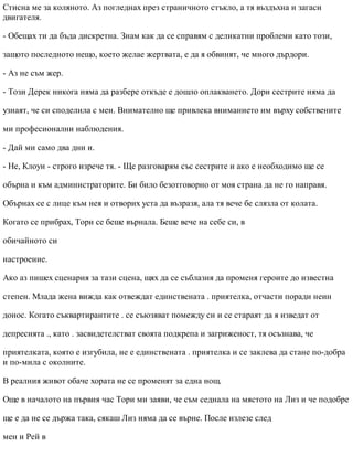 Стисна ме за коляното. Аз погледнах през страничното стъкло, а тя въздъхна и загаси
двигателя.
- Обещах ти да бъда дискретна. Знам как да се справям с деликатни проблеми като този,
защото последното нещо, което желае жертвата, е да я обвинят, че много дърдори.
- Аз не съм жер.
- Този Дерек никога няма да разбере откъде е дошло оплакването. Дори сестрите няма да
узнаят, че си споделила с мен. Внимателно ще привлека вниманието им върху собствените
ми професионални наблюдения.
- Дай ми само два дни и.
- Не, Клоуи - строго изрече тя. - Ще разговарям със сестрите и ако е необходимо ще се
обърна и към администраторите. Би било безотговорно от моя страна да не го направя.
Обърнах се с лице към нея и отворих уста да възразя, ала тя вече бе слязла от колата.
Когато се прибрах, Тори се беше върнала. Беше вече на себе си, в
обичайното си
настроение.
Ако аз пишех сценария за тази сцена, щях да се съблазня да променя героите до известна
степен. Млада жена вижда как отвеждат единствената . приятелка, отчасти поради неин
донос. Когато съквартирантите . се съюзяват помежду си и се стараят да я изведат от
депресията ., като . засвидетелстват своята подкрепа и загриженост, тя осъзнава, че
приятелката, която е изгубила, не е единствената . приятелка и се заклева да стане по-добра
и по-мила с околните.
В реалния живот обаче хората не се променят за една нощ.
Още в началото на първия час Тори ми заяви, че съм седнала на мястото на Лиз и че подобре
ще е да не се държа така, сякаш Лиз няма да се върне. После излезе след
мен и Рей в
 