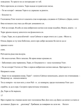 поведение. Те просто не се интересуват от теб.
Рей я притисна до стената. Тори нададе оглушителен писък.
- Тя ме изгори! - викаше Тори и се държеше за рамото.
- Блъснах те.
Госпожица Уенг излетя от класната стая в коридора, следвана от Саймън и Дерек, които
бяха останали след часа да обсъдят домашните си.
- Рей ме изгори. В себе си има кибритени клечки или нещо подобно. Вижте, вижте. - и
Тори дръпна надолу деколтето на фланелката си.
- Спри, Тори, не се разсъбличай - каза Саймън и закри очите си с длан. -Моля те.
Откъм Дерек се чу тихо боботене, което при добро желание би могло да се
приеме и като
смях.
Рей вдигна ръце във въздуха.
- Не нося клечки. Нито запалка. Не крия нищо в ръкава си.
- Забелязвам лека червенина, Тори, от блъсването е - каза госпожица Уенг.
- Тя ме изгори! Усетих го! Пак е скрила кибритени клечки някъде. Претърсете я.
Направете нещо.
- Защо ти не направиш нещо, Тори? - попита Саймън мимоходом, докато ни отминаваше. -
Например да . вземеш живота.
Тя се извъртя - не към него, а към Рей - и . се нахвърли, преди госпожица Уенг да я
сграбчи, за да я спре. Сестрите пристигнаха тичешком.
Да, Тори се бе върнала.
17
През първия час очаквах всеки миг госпожица Ван Доп или д-р Джил да влязат в стаята и
да повикат Дерек на „разговор". Трябваше да повярвам на леля ми. Когато
 