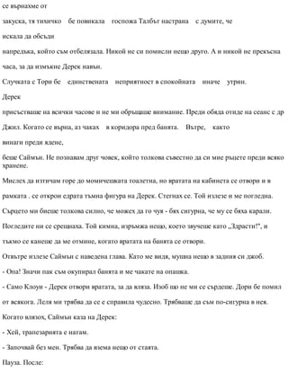 се върнахме от
закуска, тя тихичко бе повикала госпожа Талбът настрана с думите, че
искала да обсъди
напредъка, който съм отбелязала. Никой не си помисли нещо друго. А и никой не прекъсна
часа, за да измъкне Дерек навън.
Случката с Тори бе единствената неприятност в спокойната иначе утрин.
Дерек
присъстваше на всички часове и не ми обръщаше внимание. Преди обяда отиде на сеанс с др
Джил. Когато се върна, аз чаках в коридора пред банята. Вътре, както
винаги преди ядене,
беше Саймън. Не познавам друг човек, който толкова съвестно да си мие ръцете преди всяко
хранене.
Мислех да изтичам горе до момичешката тоалетна, но вратата на кабинета се отвори и в
рамката . се открои едрата тъмна фигура на Дерек. Стегнах се. Той излезе и ме погледна.
Сърцето ми биеше толкова силно, че можех да го чуя - бях сигурна, че му се бяха карали.
Погледите ни се срещнаха. Той кимна, изръмжа нещо, което звучеше като „Здрасти!", и
тъкмо се канеше да ме отмине, когато вратата на банята се отвори.
Отвътре излезе Саймън с наведена глава. Като ме видя, мушна нещо в задния си джоб.
- Опа! Значи пак съм окупирал банята и ме чакате на опашка.
- Само Клоуи - Дерек отвори вратата, за да вляза. Изоб що не ми се сърдеше. Дори бе помил
от всякога. Леля ми трябва да се е справила чудесно. Трябваше да съм по-сигурна в нея.
Когато влязох, Саймън каза на Дерек:
- Хей, трапезарията е натам.
- Започвай без мен. Трябва да взема нещо от стаята.
Пауза. После:
 