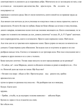самочувствието и умението да се изразяваш добре. Момчетата не се заглеждаха по мен, а що
се отнася до последните две качества, бях кръгла нула. На ск алата за
популярност се
нареждах в златната среда. Бях от онези момичета, които никой не си правеше труда да
запомни.
Ала винаги съм мечтала да уча в училище по изкуства и това се оказа страхотно, както и
предполагах. И което бе още по-хубаво, баща ми беше обещал да остана в това училище,
докато завърша, независимо колко пъти ще сменяме жилището си. Което означаваше, че за
първи път в живота ми нямаше да съм „новата ученичка" в класа. В „А. Р. Гърни" започнах
като първокурсничка, както и останалите. Просто едно нормално хлапе. Най-после .
Ала този ден не се чувствах като нормално хлапе. Цяла сутрин си мислех за момчето на
улицата. Съществуваха сума обяснения. Загледала съм се в кутията за храна и не съм
разбрала накъде тича. Скочил е в чакащата го до тротоара кола. Или пък в последния миг е
свърнал в друга посока и се е слял с тълпата.
Беше напълно логично. Тогава защо мисълта за него продължаваше да ме разяжда?
- О, хайде, де! - каза Миранда, докато в обедната почивка се ровех в шкафчето си. - Ето
го. Попитай дали ще ходи на танци. Ще бъде яко!
- Остави я на мира - обади се Бет. Протегна ръка над рамото ми, грабна
яркожълтата ми
кутия за храна и я размаха под носа ми. - Не разбирам как не я виждаш,
Клоуи. Свети като
крушка.
- Трябва . стълба, за да надзърне толкова нависоко - забеляза Кери.
Бутнах я с крак и тя се отдалечи със смях.
Бет обели очи.
 