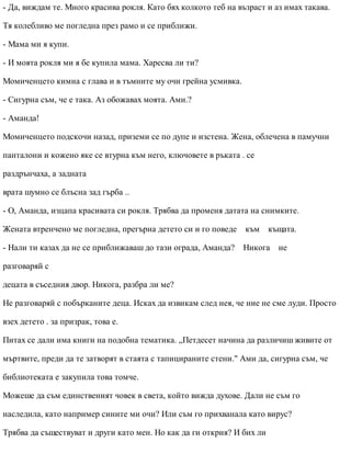 - Да, виждам те. Много красива рокля. Като бях колкото теб на възраст и аз имах такава.
Тя колебливо ме погледна през рамо и се приближи.
- Мама ми я купи.
- И моята рокля ми я бе купила мама. Харесва ли ти?
Момиченцето кимна с глава и в тъмните му очи грейна усмивка.
- Сигурна съм, че е така. Аз обожавах моята. Ами.?
- Аманда!
Момиченцето подскочи назад, приземи се по дупе и изстена. Жена, облечена в памучни
панталони и кожено яке се втурна към него, ключовете в ръката . се
раздрънчаха, а задната
врата шумно се блъсна зад гърба ..
- О, Аманда, изцапа красивата си рокля. Трябва да променя датата на снимките.
Жената втренчено ме погледна, прегърна детето си и го поведе към къщата.
- Нали ти казах да не се приближаваш до тази ограда, Аманда? Никога не
разговаряй с
децата в съседния двор. Никога, разбра ли ме?
Не разговаряй с побърканите деца. Исках да извикам след нея, че ние не сме луди. Просто
взех детето . за призрак, това е.
Питах се дали има книги на подобна тематика. „Петдесет начина да различиш живите от
мъртвите, преди да те затворят в стаята с тапицираните стени." Ами да, сигурна съм, че
библиотеката е закупила това томче.
Можеше да съм единственият човек в света, който вижда духове. Дали не съм го
наследила, като например сините ми очи? Или съм го прихванала като вирус?
Трябва да съществуват и други като мен. Но как да ги открия? И бих ли
 