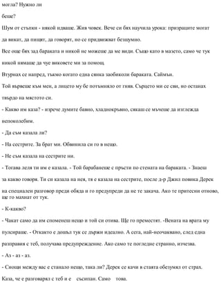 могла? Нужно ли
беше?
Шум от стъпки - някой идваше. Жив човек. Вече си бях научила урока: призраците могат
да викат, да пищят, да говорят, но се придвижват безшумно.
Все още бях зад бараката и никой не можеше да ме види. Също като в мазето, само че тук
никой нямаше да чуе виковете ми за помощ.
Втурнах се напред, тъкмо когато една сянка заобиколи бараката. Саймън.
Той вървеше към мен, а лицето му бе потъмняло от гняв. Сърцето ми се сви, но останах
твърдо на мястото си.
- Какво им каза? - изрече думите бавно, хладнокръвно, сякаш се мъчеше да изглежда
непоколебим.
- Да съм казала ли?
- На сестрите. За брат ми. Обвинила си го в нещо.
- Не съм казала на сестрите ни.
- Тогава леля ти им е казала. - Той барабанеше с пръсти по стената на бараката. - Знаеш
за какво говоря. Ти си казала на нея, тя е казала на сестрите, после д-р Джил повика Дерек
на специален разговор преди обяда и го предупреди да не те закача. Ако те притесни отново,
ще го махнат от тук.
- К-какво?
- Чакат само да им споменеш нещо и той си отива. Ще го преместят. -Вената на врата му
пулсираше. - Откакто е дошъл тук се държи идеално. А сега, най-неочаквано, след една
разправия с теб, получава предупреждение. Ако само те погледне странно, изчезва.
- Аз - аз - аз.
- Снощи между вас е станало нещо, така ли? Дерек се качи в стаята обезумял от страх.
Каза, че е разговарял с теб и е съсипан. Само това.
 
