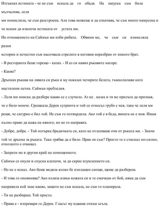 Изтъкнах истината - че не съм искала да го обадя. На закуска съм била
мълчалива, леля
ми помислила, че съм разстроена. Ала това можеше и да означава, че съм много намусена и
че искам да изкопчи истината от устата ми.
Но отношението на Саймън ми изби рибата. Обвини ме, че съм си измисляла
разни
истории и нечестно съм насочвала стрелите в неговия неразбран от никого брат.
- В ресторанта беше горещо - казах. - И аз си навих ръкавите нагоре.
- Какво?
Дръпнах ръкава на лявата си ръка и му показах четирите белега, тъмнолилави като
мастилени петна. Саймън пребледня.
- Леля ми поиска да разбере какво се е случило. Аз не . казах и тя ме прилъга да призная,
че е било момче. Срещнала Дерек сутринта и той се отнесъл грубо с нея, така че леля ми
реши, че сигурно е бил той. Не съм го потвърдила. Ако той е в беда, вината не е моя. Имам
пълно право да кажа на някого, но не го направих.
- Добре, добре. - Той потърка брадичката си, като не отлепваше очи от ръката ми. - Значи
той те дръпна за ръката. Така трябва да е било. Прав ли съм? Просто те е стиснал по-силно,
отколкото е очаквал.
- Запрати ме в другия край на помещението.
Саймън се опули и спусна клепачи, за да скрие изумлението си.
- Но не е искал. Ако беше видяла колко бе изплашен снощи, щеше да разбереш.
- И това го оневинява? Ако изляза извън кожата си и те смачкам от бой, няма да съм
направила кой знае какво, защото не съм искала, не съм го планирала.
- Ти не разбираш. Той просто.
- Права е - изпревари го Дерек. Гласът му идваше откъм ъгъла.
 