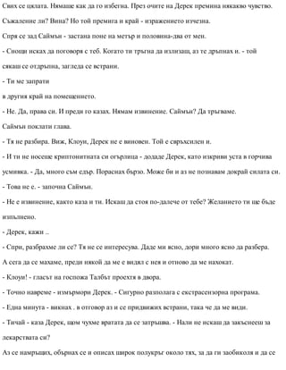 Свих се цялата. Нямаше как да го избегна. През очите на Дерек премина някакво чувство.
Съжаление ли? Вина? Но той премига и край - изражението изчезна.
Спря се зад Саймън - застана поне на метър и половина-два от мен.
- Снощи исках да поговоря с теб. Когато ти тръгна да излизаш, аз те дръпнах и. - той
сякаш се отдръпна, загледа се встрани.
- Ти ме запрати
в другия край на помещението.
- Не. Да, права си. И преди го казах. Нямам извинение. Саймън? Да тръгваме.
Саймън поклати глава.
- Тя не разбира. Виж, Клоуи, Дерек не е виновен. Той е свръхсилен и.
- И ти не носеше криптонитната си огърлица - додаде Дерек, като изкриви уста в горчива
усмивка. - Да, много съм едър. Пораснах бързо. Може би и аз не познавам докрай силата си.
- Това не е. - започна Саймън.
- Не е извинение, както каза и ти. Искаш да стоя по-далече от тебе? Желанието ти ще бъде
изпълнено.
- Дерек, кажи ..
- Спри, разбрахме ли се? Тя не се интересува. Даде ми ясно, дори много ясно да разбера.
А сега да се махаме, преди някой да ме е видял с нея и отново да ме нахокат.
- Клоуи! - гласът на госпожа Талбът проехтя в двора.
- Точно навреме - измърмори Дерек. - Сигурно разполага с екстрасензорна програма.
- Една минута - викнах . в отговор аз и се придвижих встрани, така че да ме види.
- Тичай - каза Дерек, щом чухме вратата да се затръшва. - Нали не искаш да закъснееш за
лекарствата си?
Аз се намръщих, обърнах се и описах широк полукръг около тях, за да ги заобиколя и да се
 