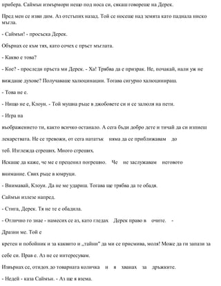 прибера. Саймън измърмори нещо под носа си, сякаш говореше на Дерек.
Пред мен се изви дим. Аз отстъпих назад. Той се носеше над земята като паднала ниско
мъгла.
- Саймън! - просъска Дерек.
Обърнах се към тях, като сочех с пръст мъглата.
- Какво е това?
- Кое? - проследи пръста ми Дерек. - Ха! Трябва да е призрак. Не, почакай, нали уж не
виждаше духове? Получаваше халюцинации. Тогава сигурно халюцинираш.
- Това не е.
- Нищо не е, Клоуи. - Той мушна ръце в джобовете си и се залюля на пети.
- Игра на
въображението ти, както всичко останало. А сега бъди добро дете и тичай да си изпиеш
лекарствата. Не се тревожи, от сега нататък няма да се приближавам до
теб. Изглежда сгреших. Много сгреших.
Искаше да каже, че ме е преценил погрешно. Че не заслужавам неговото
внимание. Свих ръце в юмруци.
- Внимавай, Клоуи. Да не ме удариш. Тогава ще трябва да те обадя.
Саймън излезе напред.
- Стига, Дерек. Тя не те е обадила.
- Отлично го знае - намесих се аз, като гледах Дерек право в очите. -
Дразни ме. Той е
кретен и побойник и за каквито и „тайни" да ми се присмива, моля! Може да ги запази за
себе си. Прав е. Аз не се интересувам.
Извърнах се, отидох до товарната количка и я хванах за дръжките.
- Недей - каза Саймън. - Аз ще я взема.
 