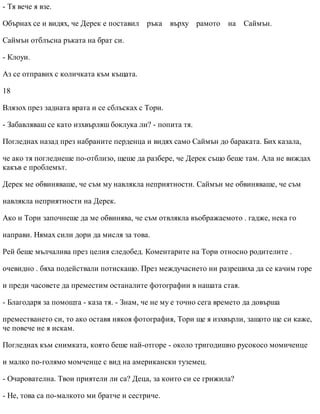 - Тя вече я взе.
Обърнах се и видях, че Дерек е поставил ръка върху рамото на Саймън.
Саймън отблъсна ръката на брат си.
- Клоуи.
Аз се отправих с количката към къщата.
18
Влязох през задната врата и се сблъсках с Тори.
- Забавляваш се като изхвърляш боклука ли? - попита тя.
Погледнах назад през набраните перденца и видях само Саймън до бараката. Бих казала,
че ако тя погледнеше по-отблизо, щеше да разбере, че Дерек също беше там. Ала не виждах
какъв е проблемът.
Дерек ме обвиняваше, че съм му навлякла неприятности. Саймън ме обвиняваше, че съм
навлякла неприятности на Дерек.
Ако и Тори започнеше да ме обвинява, че съм отвлякла въображаемото . гадже, нека го
направи. Нямах сили дори да мисля за това.
Рей беше мълчалива през целия следобед. Коментарите на Тори относно родителите .
очевидно . бяха подействали потискащо. През междучасието ни разрешиха да се качим горе
и преди часовете да преместим останалите фотографии в нашата стая.
- Благодаря за помощта - каза тя. - Знам, че не му е точно сега времето да довърша
преместването си, то ако оставя някоя фотография, Тори ще я изхвърли, защото ще си каже,
че повече не я искам.
Погледнах към снимката, която беше най-отгоре - около тригодишно русокосо момиченце
и малко по-голямо момченце с вид на американски туземец.
- Очарователна. Твои приятели ли са? Деца, за които си се грижила?
- Не, това са по-малкото ми братче и сестриче.
 