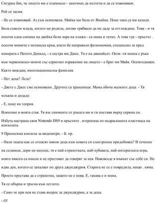 Сигурна бях, че лицето ми е пламнало - започнах да пелтеча и да се извинявам.
Рей се засмя.
- Не се извинявай. Аз съм осиновена. Майка ми била от Ямайка. Поне така са ми казали.
Била съвсем млада, когато ме родила, затова трябвало да ме даде за отглеждане. Това - и тя
посочи една снимка на двойка бели хора на плажа - са мама и татко. А това тук - пръстът .
посочи момиче с испанска кръв, което бе направило физиономия, специално за пред
камерата с Патето Доналд, - е сестра ми Джес. Тя е на дванайсет. Онзи -тя махна с ръка
към червенокосо момче със сериозно изражение на лицето - е брат ми Майк. Осемгодишен.
Както виждаш, многонационална фамилия.
- Пет деца? Леле!
- Двете с Джес сме осиновени. Другите са храненици. Мама обича малките деца. - Тя
млъкна и додаде:
- Е, поне на теория.
Влязохме в моята стая. Тя взе снимките от ръката ми и ги постави върху скрина си.
Избута настрана своя Nintendo DS9 и пръстите . изтропаха по надрасканата пластмаса на
конзолата.
9 Преносима конзола за видеоигри. - Б. пр.
- Нали знаеш как се отнасят някои деца към новата си електронна придобивка? В течение
на седмици, дори на месеци, тя е най-страхотната, най-хубавата, най-интересната игра,
която някога са имали и не престават да говорят за нея. Навсякъде я мъкнат със себе си. Но
идва ден, когато се запалват по друга джунджурия. Старата не се е повредила, нищо . няма.
Просто престава да е страхотна, защото не е нова. Е, такава е и мама.
Тя се обърна и тръгна към леглото.
- Само че при нея не става въпрос за джунджурии, а за деца.
- О!
 