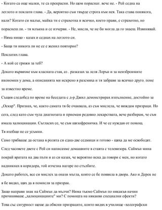 - Когато са още малки, те са прекрасни. Но щом пораснат. вече не. - Рей седна на
леглото и поклати глава. - Да, вероятно съм твърде строга към нея. Така става понякога,
нали? Когато си малък, майка ти е страхотна и всичко, което прави, е страхотно, но
пораснеш ли. - тя млъкна и се изчерви. - Не, мисля, че не би могла да го знаеш. Извинявай.
- Няма нищо - казах и седнах на леглото си.
- Баща ти никога ли не се е женил повторно?
Поклатих глава.
- А кой се грижи за теб?
Докато вървяхме към класната стая, аз . разказах за леля Лорън и за неизброимите
икономки у дома, а описанията ми искрено я разсмяха и тя забрави за всичко друго. поне
за известно време.
Същия следобед по време на беседата с д-р Джил демонстрирах изпълнение, достойно за
„Оскар". Признах, че, както самата тя бе очаквала, аз съм мислела, че виждам призраци. Но
сега, след като съм чула диагнозата и приемам редовно лекарствата, вече разбирам, че съм
имала халюцинации. Съгласих се, че съм шизофреничка. И че се нуждая от помощ.
Тя изобщо не се усъмни.
Само трябваше да остана в ролята си една-две седмици и готово - щяха да ме освободят.
След часовете двете с Рей си написахме домашните в стаята с телевизора. Саймън мина
покрай вратата на два пъти и аз си казах, че вероятно иска да говори с мен, но когато
надникнах в коридора, той изчезна нагоре по стълбите.
Докато работех, все си мислех за онази мъгла, която се бе появила в двора. Ако и Дерек не
я бе видял, щях да я помисля за призрак.
Защо направи знак на Саймън да мълчи? Нима тъкмо Саймън по някакъв начин
причиняваше „халюцинациите" ми? С помощта на някакви специални ефекти?
Това със сигурност щеше да обясни призраците, които видях в училище -холографски
 