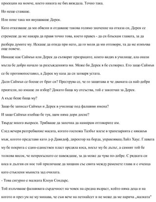 проекции на момче, което никога не бях виждала. Точно така.
Но нещо ставаше.
Или поне така ми внушаваше Дерек.
Като отказваше да ми обясни и отдаваше такова голямо значение на отказа си, Дерек се
стремеше да ме накара да правя точно това, което правех - да си блъскам главата, за да
разбера думите му. Искаше да отида при него, да го моля да ми отговори, та да ме измъчва
още повече.
Нямаше как Саймън или Дерек да сътворят призраците, които видях в училище, ала онази
мъгла бе добро начало за разсъжденията ми. Може би Дерек я бе сътворил. Ето защо Саймън
се бе противопоставил, а Дерек му каза да си затваря устата.
Дали Саймън се боеше от брат си? Преструва се, че го защитава и че двамата са най-добри
приятели, но имаше ли избор? Докато баща му отсъства, той е закопчан за Дерек.
А къде беше баща му?
Защо бе записал Саймън и Дерек в училище под фалшиви имена?
И защо Саймън изобщо бе тук, щом няма дори досие?
Твърде много въпроси. Трябваше да започна да намирам отговорите им.
След вечеря разтребвахме масата, когато госпожа Талбът влезе в трапезарията с някакъв
мъж, когото представи като д-р Давидоф, директор на борда, управляващ Лайл Хаус. Главата
му бе покрита с един-единствен пласт оредяла коса, носът му бе дълъг, а самият той бе
толкова висок, че непрекъснато се навеждаше, за да може да чува по-добре. С рядката си
коса и дългия си нос той приличаше да хищник със свита между раменете глава и с оченца
като стъклени мъниста зад очилата.
- Това сигурно е малката Клоуи Сондърс.
Той излъчваше фалшивата сърдечност на човек на средна възраст, който няма деца и на
когото и през ум не му минава, че съм вече на петнайсет и не може да ме нарича „малката"
 